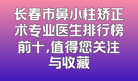 长春市鼻小柱矫正术专业医生排行榜前十，值得您关注与收藏