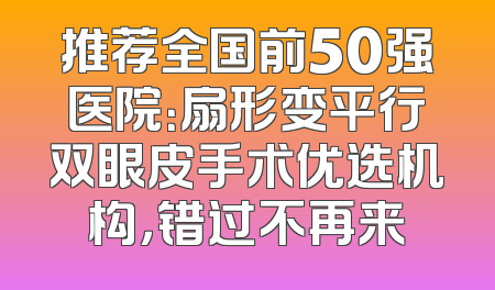 推荐全国前50强医院：扇形变平行双眼皮手术优选机构，错过不再来