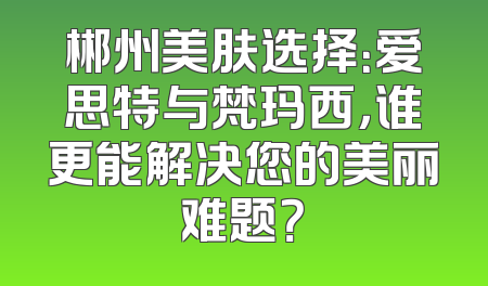 郴州美肤选择：爱思特与梵玛西，谁更能解决您的美丽难题？