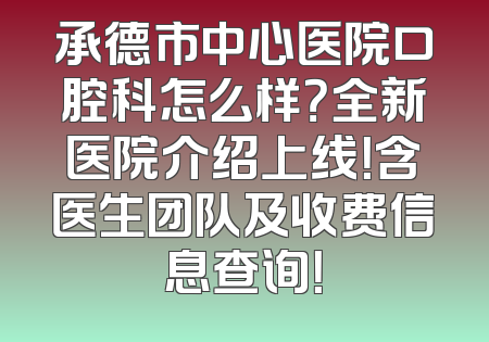 承德市中心医院口腔科怎么样？全新医院介绍上线！含医生团队及收费信息查询！