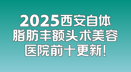 2025西安自体脂肪丰额头术美容医院前十更新！