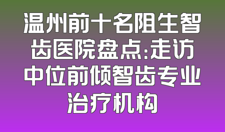 温州前十名阻生智齿医院盘点：走访中位前倾智齿专业治疗机构