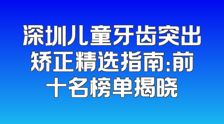 深圳儿童牙齿突出矫正精选指南：前十名榜单揭晓
