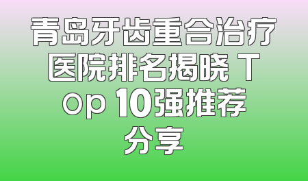 青岛牙齿重合治疗医院排名揭晓 Top 10强推荐分享