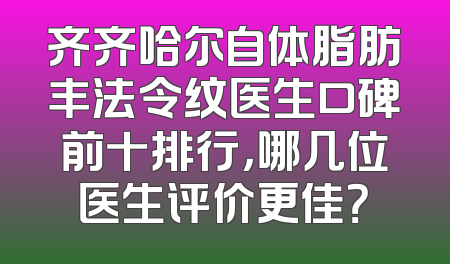 齐齐哈尔自体脂肪丰法令纹医生口碑前十排行，哪几位医生评价更佳？