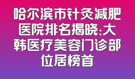 哈尔滨市针灸减肥医院排名揭晓：大韩医疗美容门诊部位居榜首