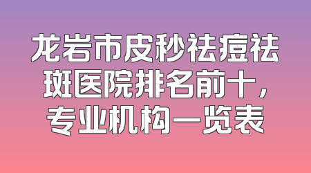 龙岩市皮秒祛痘祛斑医院排名前十，专业机构一览表