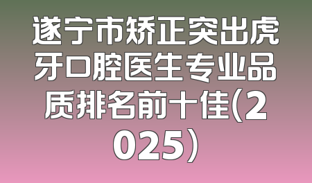 遂宁市矫正突出虎牙口腔医生专业品质排名前十佳（2025）