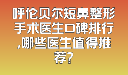 呼伦贝尔短鼻整形手术医生口碑排行，哪些医生值得推荐？
