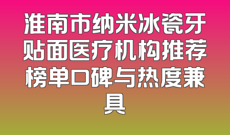 淮南市纳米冰瓷牙贴面医疗机构推荐榜单口碑与热度兼具