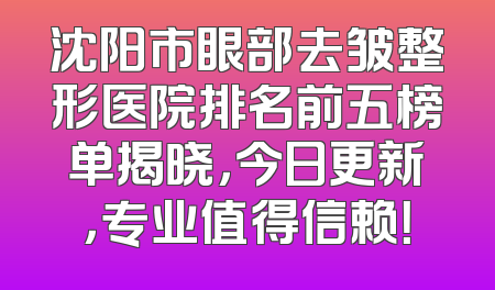 沈阳市眼部去皱整形医院排名前五榜单揭晓，今日更新，专业值得信赖！