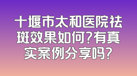 十堰市太和医院祛斑效果如何？有真实案例分享吗？
