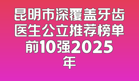 昆明市深覆盖牙齿医生公立推荐榜单前10强2025年