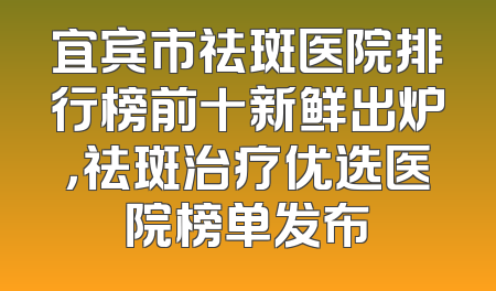 宜宾市祛斑医院排行榜前十新鲜出炉，祛斑治疗优选医院榜单发布