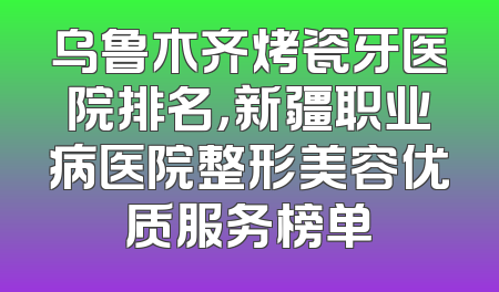 乌鲁木齐烤瓷牙医院排名，新疆职业病医院整形美容优质服务榜单