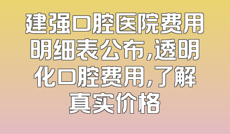 建强口腔医院费用明细表公布，透明化口腔费用，了解真实价格