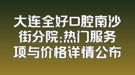 大连全好口腔南沙街分院：热门服务项与价格详情公布
