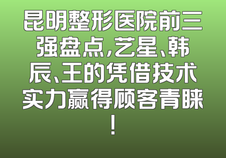 昆明整形医院前三强盘点，艺星、韩辰、王的凭借技术实力赢得顾客青睐！