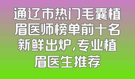 通辽市热门毛囊植眉医师榜单前十名新鲜出炉，专业植眉医生推荐