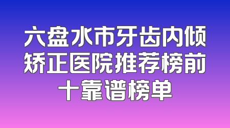 六盘水市牙齿内倾矫正医院推荐榜前十靠谱榜单