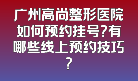 广州高尚整形医院如何预约挂号？有哪些线上预约技巧？