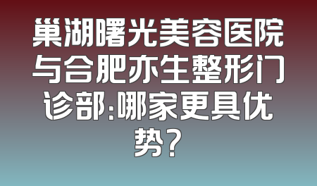 巢湖曙光美容医院与合肥亦生整形门诊部：哪家更具优势？