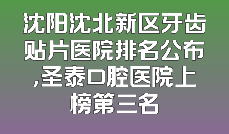 沈阳沈北新区牙齿贴片医院排名公布，圣泰口腔医院上榜第三名