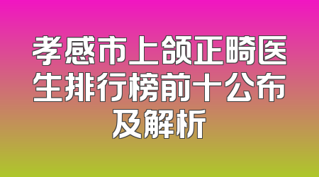 孝感市上颌正畸医生排行榜前十公布及解析
