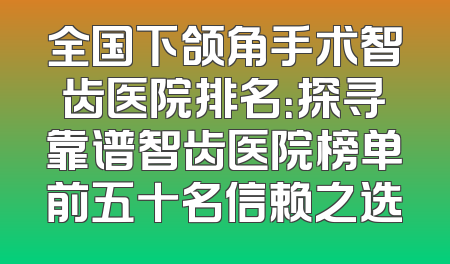 全国下颌角手术智齿医院排名：探寻靠谱智齿医院榜单前五十名信赖之选