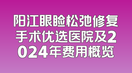 阳江眼睑松弛修复手术优选医院及2024年费用概览