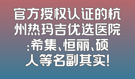 官方授权认证的杭州热玛吉优选医院：希集、恒丽、硕人等名副其实！