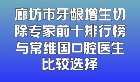 廊坊市牙龈增生切除专家前十排行榜与常维国口腔医生比较选择