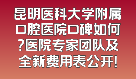 昆明医科大学附属口腔医院口碑如何？医院专家团队及全新费用表公开！
