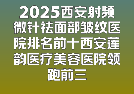 2025西安射频微针祛面部皱纹医院排名前十西安莲韵医疗美容医院领跑前三