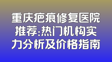 重庆疤痕修复医院推荐：热门机构实力分析及价格指南