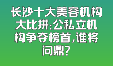 长沙十大美容机构大比拼：公私立机构争夺榜首，谁将问鼎？