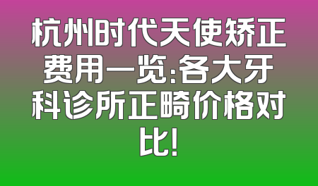杭州时代天使矫正费用一览：各大牙科诊所正畸价格对比！