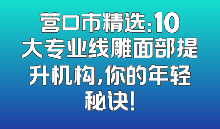 营口市精选：10大专业线雕面部提升机构，你的年轻秘诀！