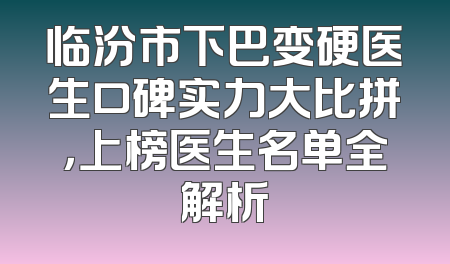临汾市下巴变硬医生口碑实力大比拼，上榜医生名单全解析