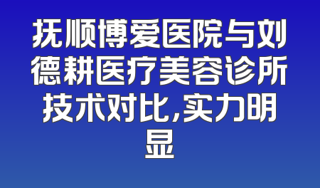 抚顺博爱医院与刘德耕医疗美容诊所技术对比，实力明显