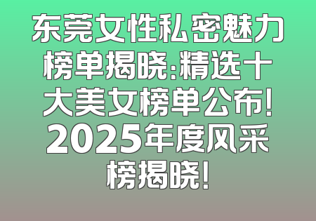 东莞女性私密魅力榜单揭晓：精选十大美女榜单公布！2025年度风采榜揭晓！