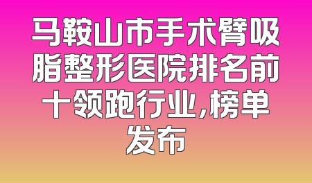 马鞍山市手术臂吸脂整形医院排名前十领跑行业，榜单发布