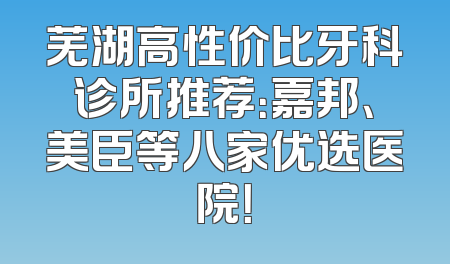 芜湖高性价比牙科诊所推荐：嘉邦、美臣等八家优选医院！