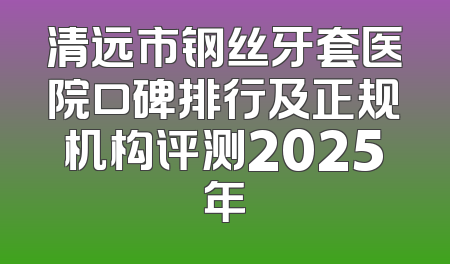 清远市钢丝牙套医院口碑排行及正规机构评测2025年