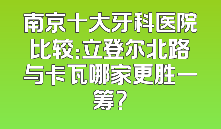 南京十大牙科医院比较：立登尔北路与卡瓦哪家更胜一筹？