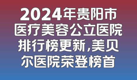 2024年贵阳市医疗美容公立医院排行榜更新，美贝尔医院荣登榜首