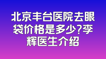 北京丰台医院去眼袋价格是多少？李辉医生介绍