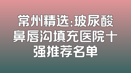 常州精选：玻尿酸鼻唇沟填充医院十强推荐名单