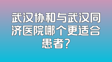 武汉协和与武汉同济医院哪个更适合患者？