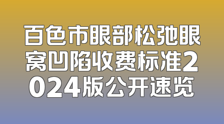 百色市眼部松弛眼窝凹陷收费标准2024版公开速览